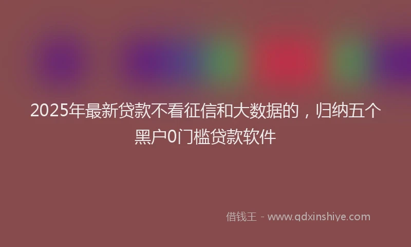 2025年最新贷款不看征信和大数据的，归纳五个黑户0门槛贷款软件