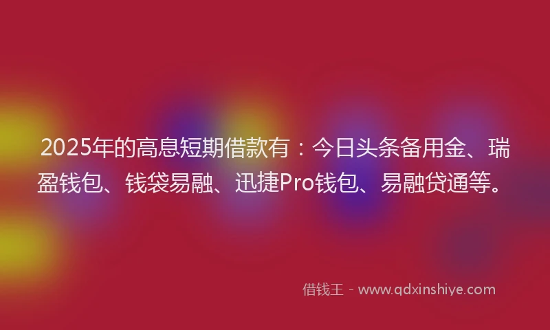2025年的高息短期借款有：今日头条备用金、瑞盈钱包、钱袋易融、迅捷Pro钱包、易融贷通等。