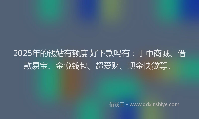 2025年的钱站有额度 好下款吗有：手中商城、借款易宝、金悦钱包、超爱财、现金快贷等。