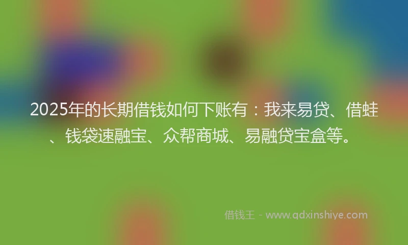 2025年的长期借钱如何下账有：我来易贷、借蛙、钱袋速融宝、众帮商城、易融贷宝盒等。