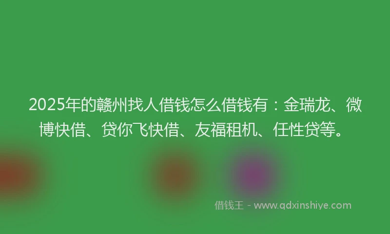 2025年的赣州找人借钱怎么借钱有：金瑞龙、微博快借、贷你飞快借、友福租机、任性贷等。
