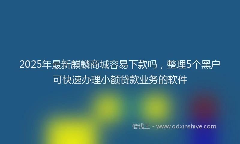 2025年最新麒麟商城容易下款吗，整理5个黑户可快速办理小额贷款业务的软件