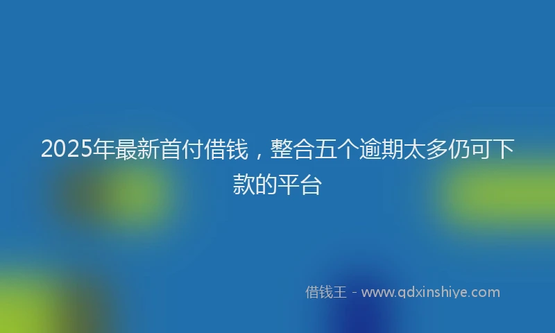 2025年最新首付借钱，整合五个逾期太多仍可下款的平台