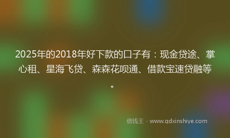 2025年的2018年好下款的口子有：现金贷途、掌心租、星海飞贷、森森花呗通、借款宝速贷融等。