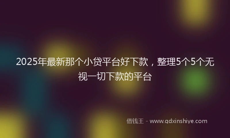 2025年最新那个小贷平台好下款，整理5个5个无视一切下款的平台