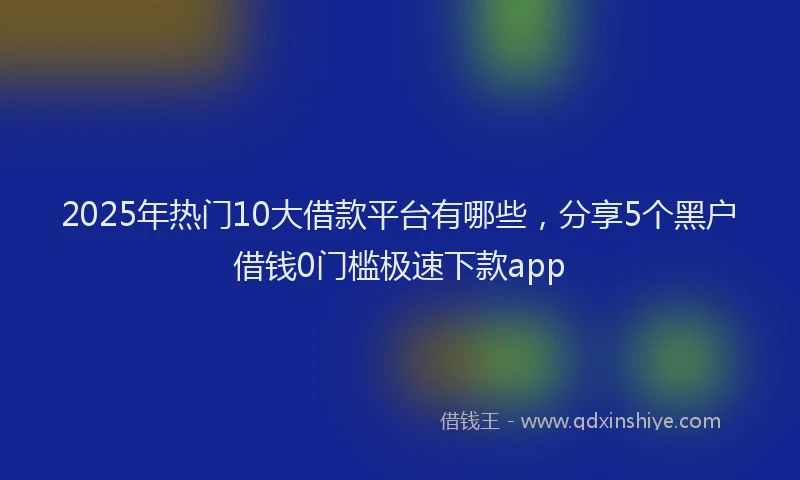 2025年热门10大借款平台有哪些，分享5个黑户借钱0门槛极速下款app