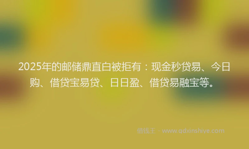 2025年的邮储鼎直白被拒有：现金秒贷易、今日购、借贷宝易贷、日日盈、借贷易融宝等。
