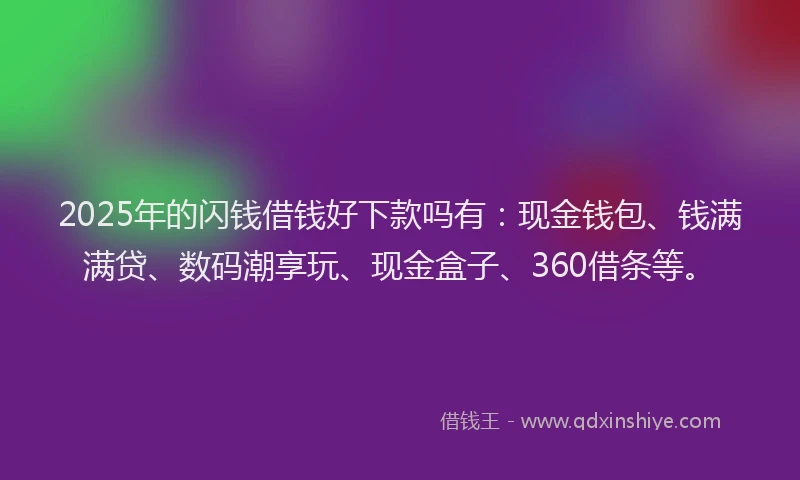 2025年的闪钱借钱好下款吗有：现金钱包、钱满满贷、数码潮享玩、现金盒子、360借条等。