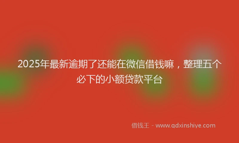 2025年最新逾期了还能在微信借钱嘛，整理五个必下的小额贷款平台