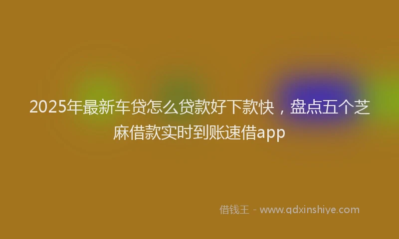 2025年最新车贷怎么贷款好下款快，盘点五个芝麻借款实时到账速借app