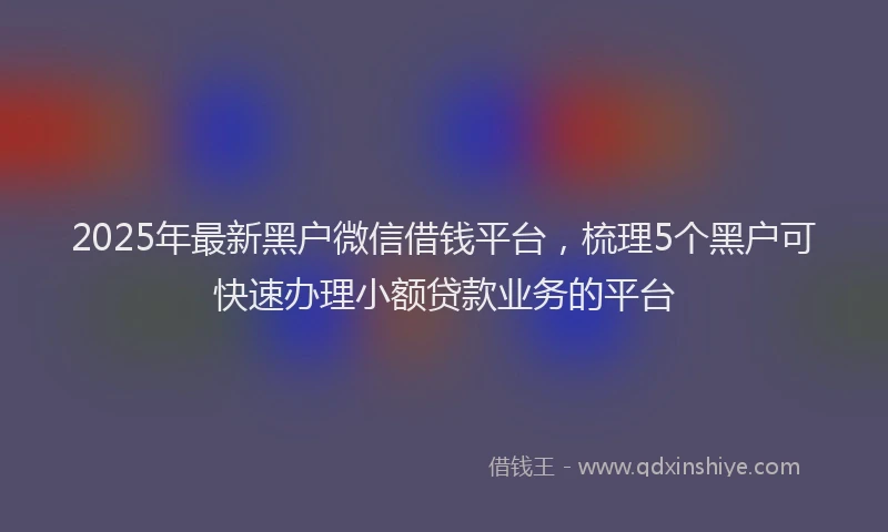 2025年最新黑户微信借钱平台，梳理5个黑户可快速办理小额贷款业务的平台