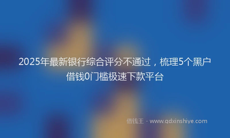 2025年最新银行综合评分不通过，梳理5个黑户借钱0门槛极速下款平台