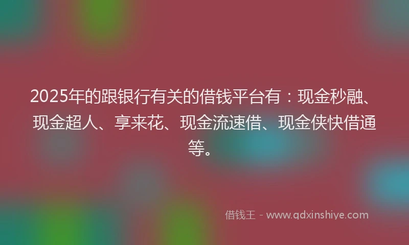 2025年的跟银行有关的借钱平台有：现金秒融、现金超人、享来花、现金流速借、现金侠快借通等。