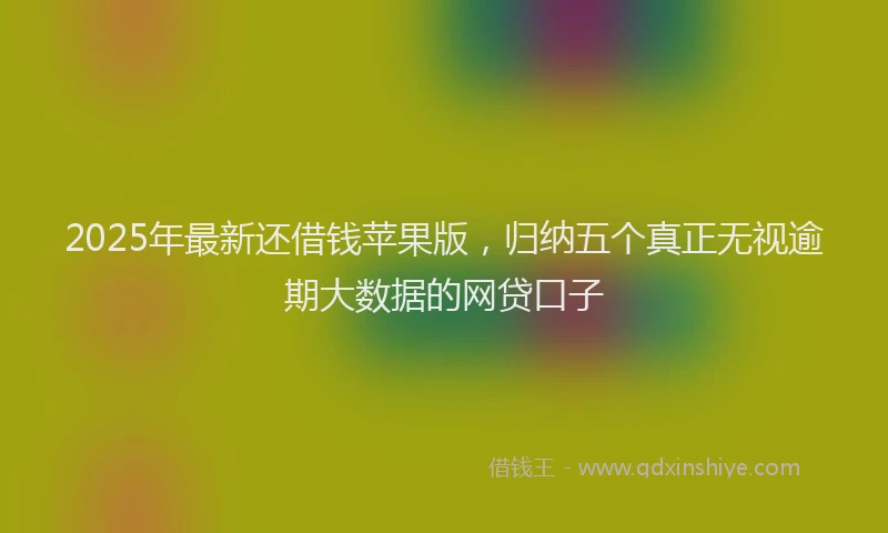 2025年最新还借钱苹果版，归纳五个真正无视逾期大数据的网贷口子