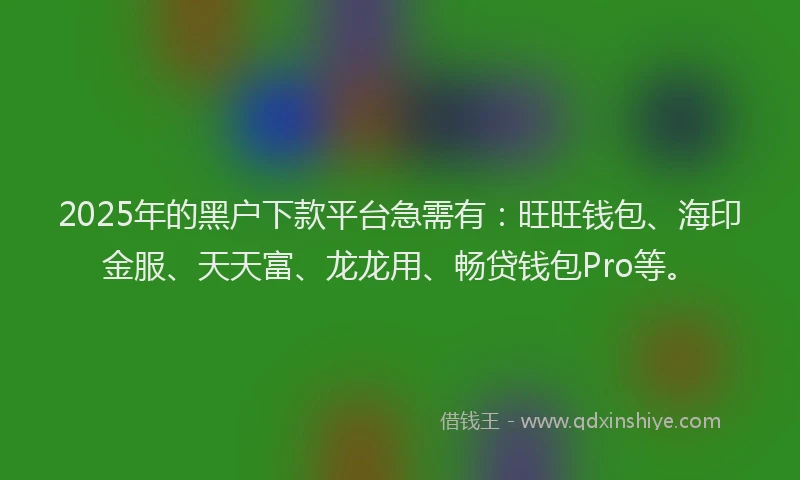 2025年的黑户下款平台急需有：旺旺钱包、海印金服、天天富、龙龙用、畅贷钱包Pro等。