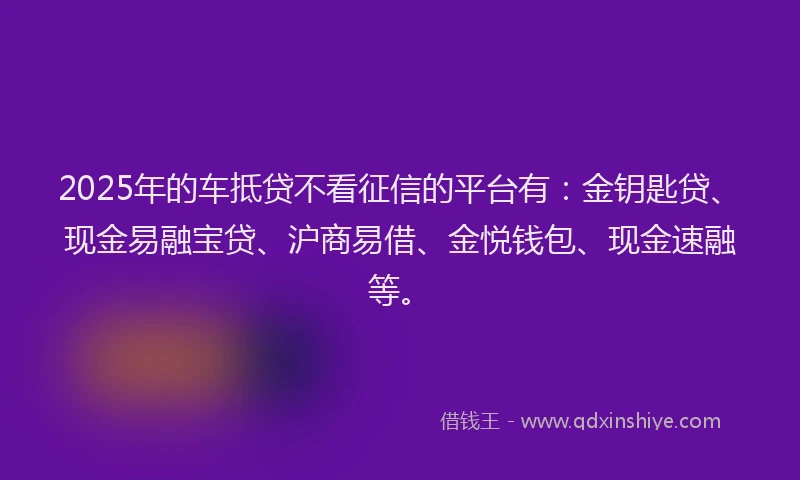 2025年的车抵贷不看征信的平台有：金钥匙贷、现金易融宝贷、沪商易借、金悦钱包、现金速融等。