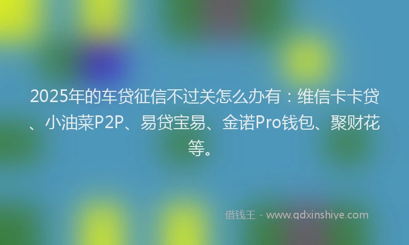 2025年的车贷征信不过关怎么办有：维信卡卡贷、小油菜P2P、易贷宝易、金诺Pro钱包、聚财花等。