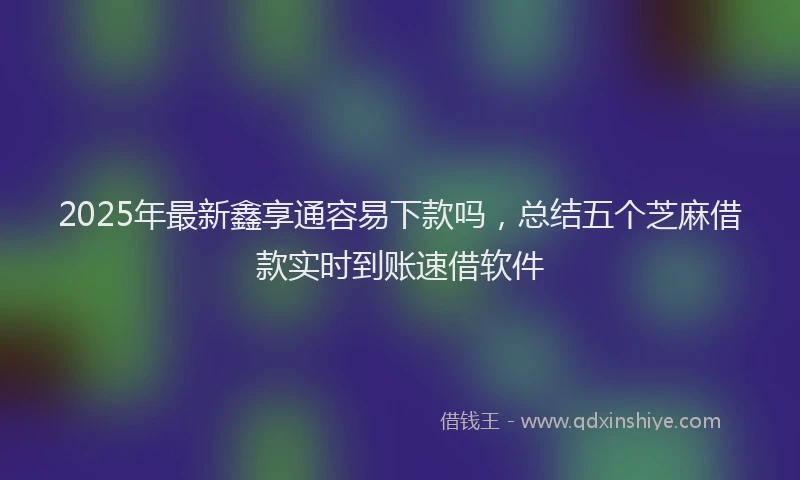 2025年最新鑫享通容易下款吗，总结五个芝麻借款实时到账速借软件
