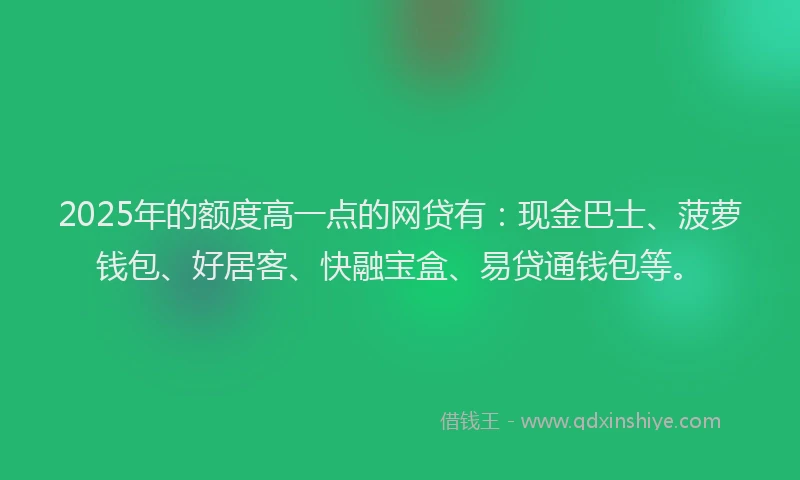 2025年的额度高一点的网贷有:现金巴士、菠萝钱包、好居客、快融宝盒、易贷通钱包等。