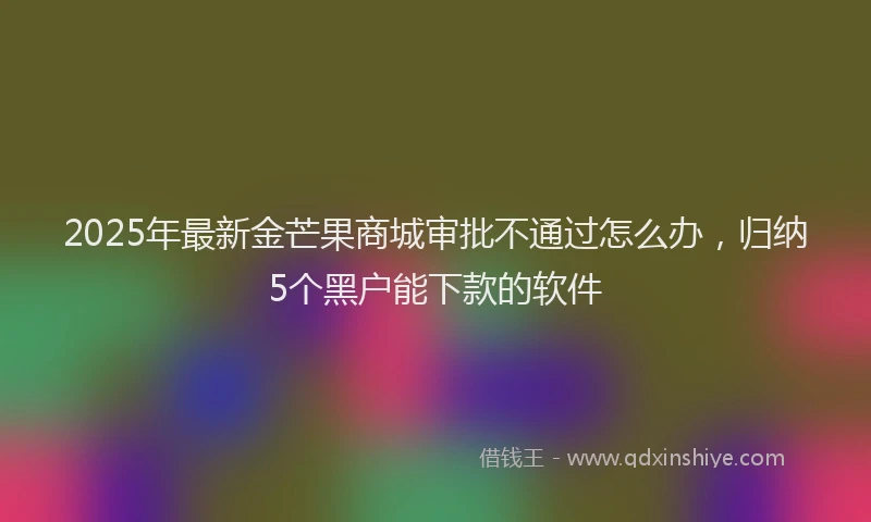 2025年最新金芒果商城审批不通过怎么办，归纳5个黑户能下款的软件