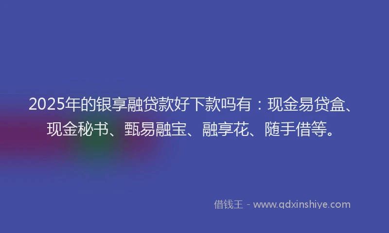 2025年的银享融贷款好下款吗有：现金易贷盒、现金秘书、甄易融宝、融享花、随手借等。