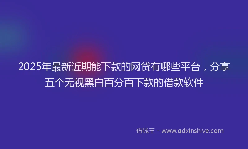 2025年最新近期能下款的网贷有哪些平台，分享五个无视黑白百分百下款的借款软件