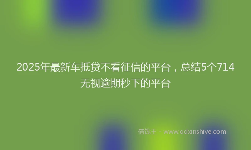 2025年最新车抵贷不看征信的平台，总结5个714无视逾期秒下的平台