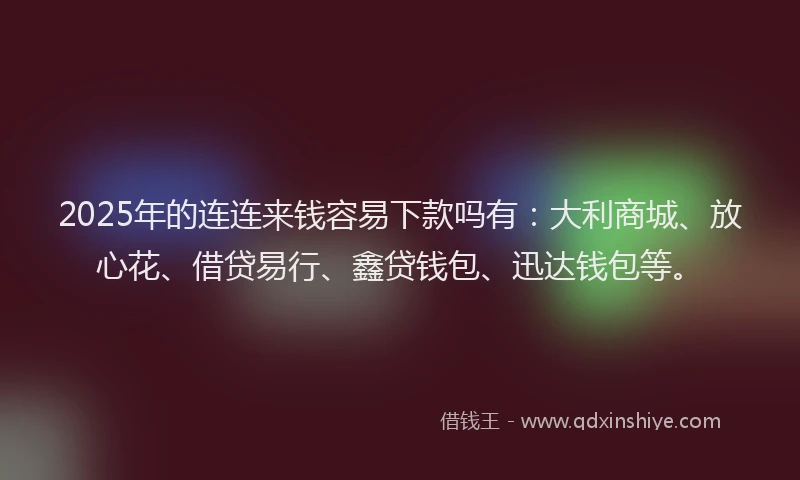 2025年的连连来钱容易下款吗有：大利商城、放心花、借贷易行、鑫贷钱包、迅达钱包等。