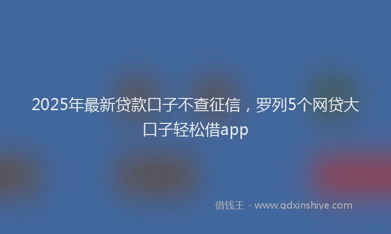 2025年最新贷款口子不查征信，罗列5个网贷大口子轻松借app