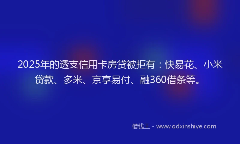 2025年的透支信用卡房贷被拒有：快易花、小米贷款、多米、京享易付、融360借条等。
