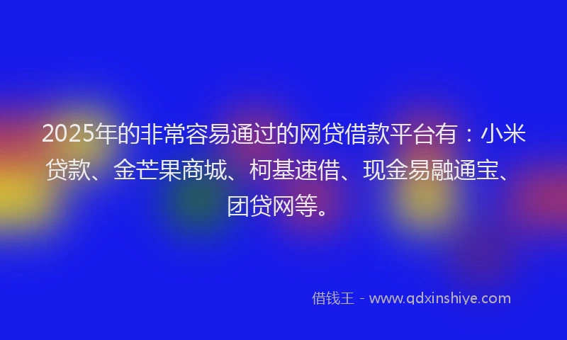 2025年的非常容易通过的网贷借款平台有：小米贷款、金芒果商城、柯基速借、现金易融通宝、团贷网等。
