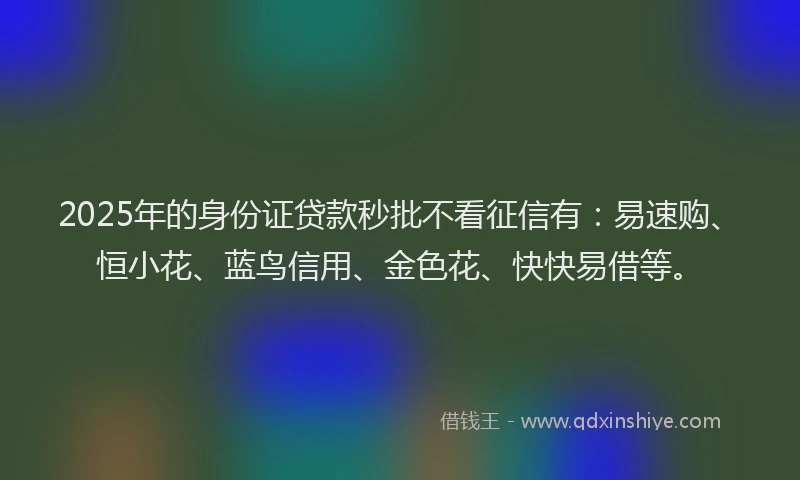 2025年的身份证贷款秒批不看征信有：易速购、恒小花、蓝鸟信用、金色花、快快易借等。