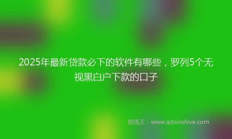 2025年最新贷款必下的软件有哪些，罗列5个无视黑白户下款的口子