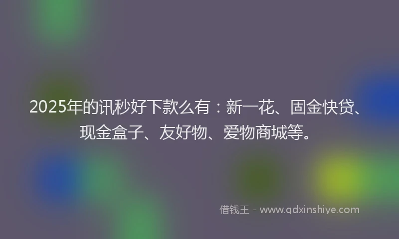 2025年的讯秒好下款么有：新一花、固金快贷、现金盒子、友好物、爱物商城等。