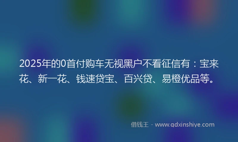 2025年的0首付购车无视黑户不看征信有：宝来花、新一花、钱速贷宝、百兴贷、易橙优品等。