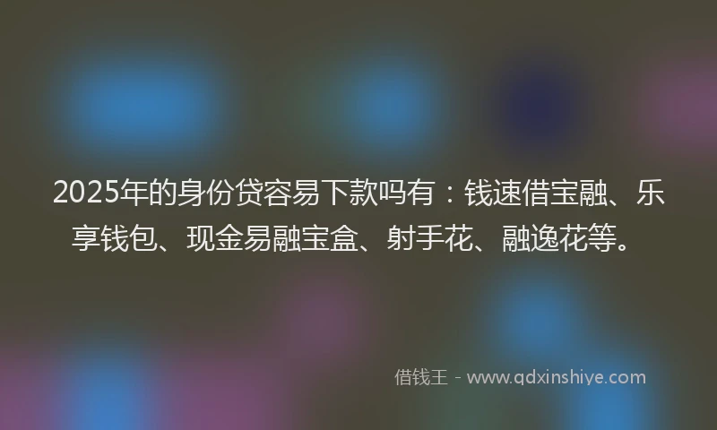 2025年的身份贷容易下款吗有：钱速借宝融、乐享钱包、现金易融宝盒、射手花、融逸花等。