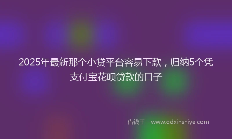 2025年最新那个小贷平台容易下款，归纳5个凭支付宝花呗贷款的口子
