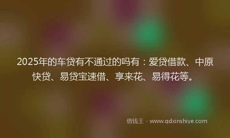 2025年的车贷有不通过的吗有：爱贷借款、中原快贷、易贷宝速借、享来花、易得花等。