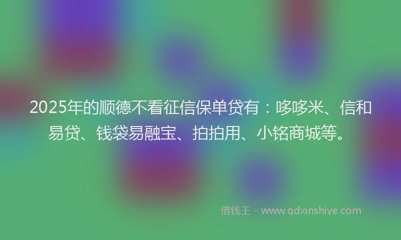 2025年的顺德不看征信保单贷有：哆哆米、信和易贷、钱袋易融宝、拍拍用、小铭商城等。
