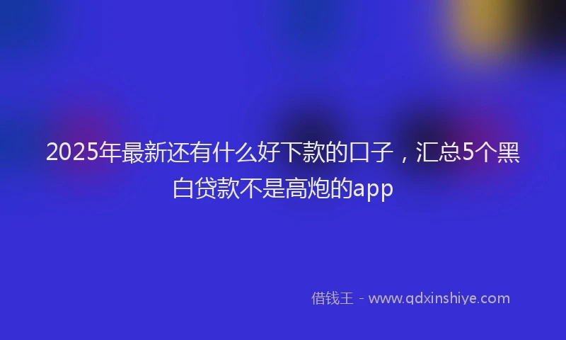 2025年最新还有什么好下款的口子，汇总5个黑白贷款不是高炮的app