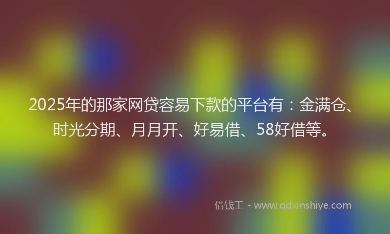 2025年的那家网贷容易下款的平台有：金满仓、时光分期、月月开、好易借、58好借等。