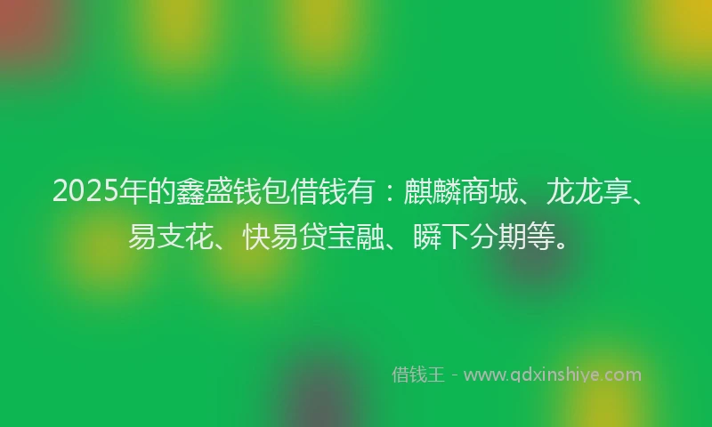 2025年的鑫盛钱包借钱有：麒麟商城、龙龙享、易支花、快易贷宝融、瞬下分期等。