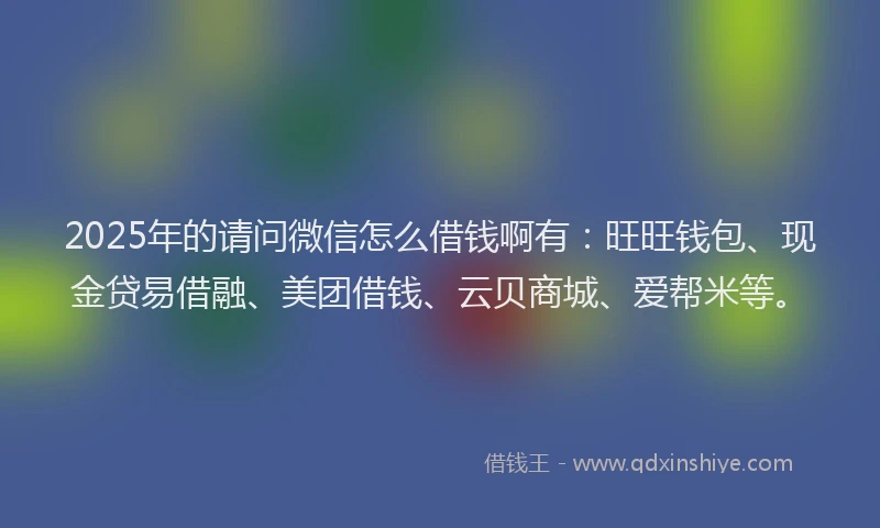 2025年的请问微信怎么借钱啊有：旺旺钱包、现金贷易借融、美团借钱、云贝商城、爱帮米等。