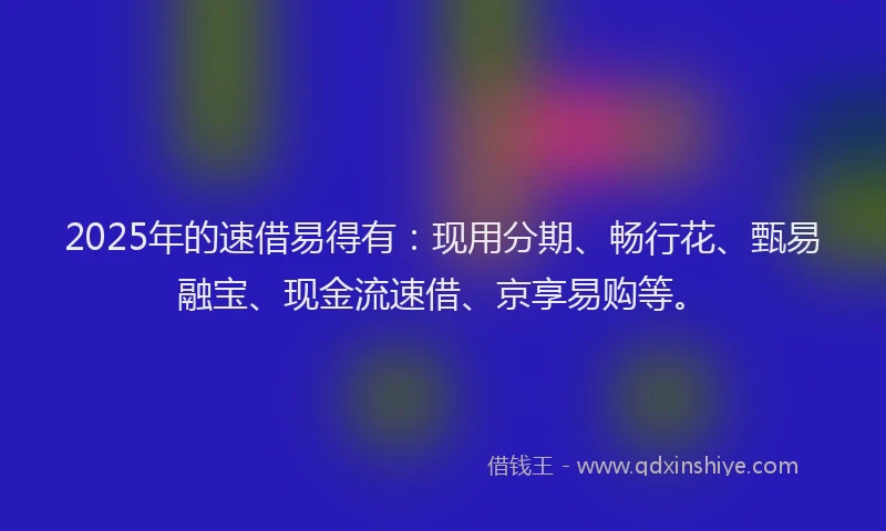2025年的速借易得有：现用分期、畅行花、甄易融宝、现金流速借、京享易购等。