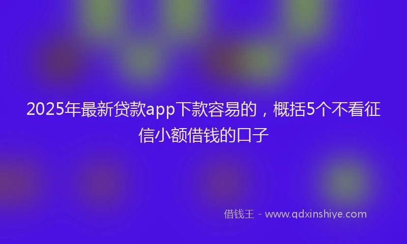 2025年最新贷款app下款容易的，概括5个不看征信小额借钱的口子