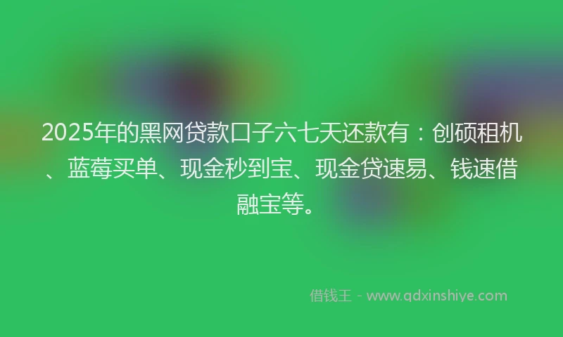 2025年的黑网贷款口子六七天还款有：创硕租机、蓝莓买单、现金秒到宝、现金贷速易、钱速借融宝等。