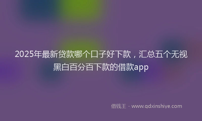 2025年最新贷款哪个口子好下款，汇总五个无视黑白百分百下款的借款app