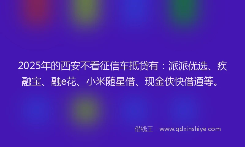 2025年的西安不看征信车抵贷有：派派优选、疾融宝、融e花、小米随星借、现金侠快借通等。