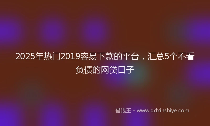 2025年热门2019容易下款的平台，汇总5个不看负债的网贷口子