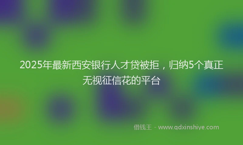 2025年最新西安银行人才贷被拒，归纳5个真正无视征信花的平台